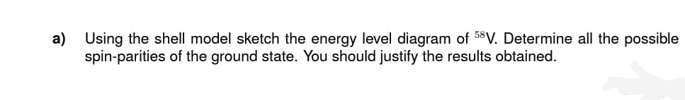 a) Using the shell model sketch the energy level diagram of 58V. Determine all the possible
spin-parities of the ground state. You should justify the results obtained.