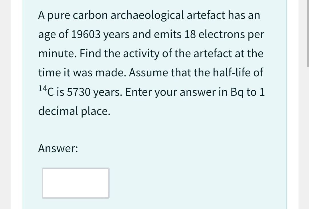 A pure carbon archaeological artefact has an
age of 19603 years and emits 18 electrons per
minute. Find the activity of the artefact at the
time it was made. Assume that the half-life of
14C is 5730 years. Enter your answer in Bq to 1
decimal place.
Answer: