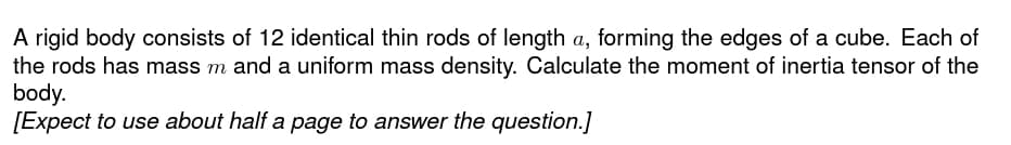 A rigid body consists of 12 identical thin rods of length a, forming the edges of a cube. Each of
the rods has mass m and a uniform mass density. Calculate the moment of inertia tensor of the
body.
[Expect to use about half a page to answer the question.]