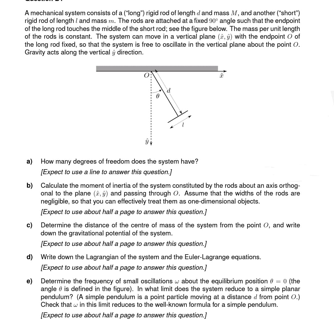 A mechanical system consists of a ("long") rigid rod of length d and mass M, and another ("short")
rigid rod of length I and mass m. The rods are attached at a fixed 90° angle such that the endpoint
of the long rod touches the middle of the short rod; see the figure below. The mass per unit length
of the rods is constant. The system can move in a vertical plane (x, y) with the endpoint O of
the long rod fixed, so that the system is free to oscillate in the vertical plane about the point O.
Gravity acts along the vertical y direction.
0
d
a)
How many degrees of freedom does the system have?
[Expect to use a line to answer this question.]
â
b) Calculate the moment of inertia of the system constituted by the rods about an axis orthog-
onal to the plane (x, y) and passing through O. Assume that the widths of the rods are
negligible, so that you can effectively treat them as one-dimensional objects.
[Expect to use about half a page to answer this question.]
c) Determine the distance of the centre of mass of the system from the point O, and write
down the gravitational potential of the system.
[Expect to use about half a page to answer this question.]
d) Write down the Lagrangian of the system and the Euler-Lagrange equations.
[Expect to use about half a page to answer this question.]
e) Determine the frequency of small oscillations w about the equilibrium position 0 = 0 (the
angle is defined in the figure). In what limit does the system reduce to a simple planar
pendulum? (A simple pendulum is a point particle moving at a distance d from point O.)
Check that w in this limit reduces to the well-known formula for a simple pendulum.
[Expect to use about half a page to answer this question.]