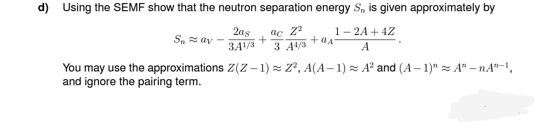 d) Using the SEMF show that the neutron separation energy S, is given approximately by
1-2A + 4Z
A
2as
3A¹/3
ac Z²
+
3 A4/3
Snav
You may use the approximations Z(Z − 1) ≈ Z², A(A − 1) ≈ A² and (A − 1)" ≈ An — nA¹-1,
and ignore the pairing term.
+ as