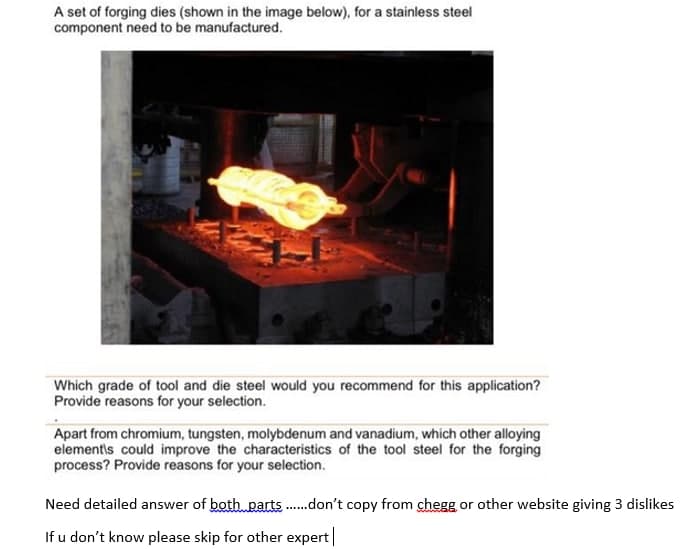 A set of forging dies (shown in the image below), for a stainless steel
component need to be manufactured.
Which grade of tool and die steel would you recommend for this application?
Provide reasons for your selection.
Apart from chromium, tungsten, molybdenum and vanadium, which other alloying
elementis could improve the characteristics of the tool steel for the forging
process? Provide reasons for your selection.
Need detailed answer of both parts.don't copy from chegg or other website giving 3 dislikes
If u don't know please skip for other expert
