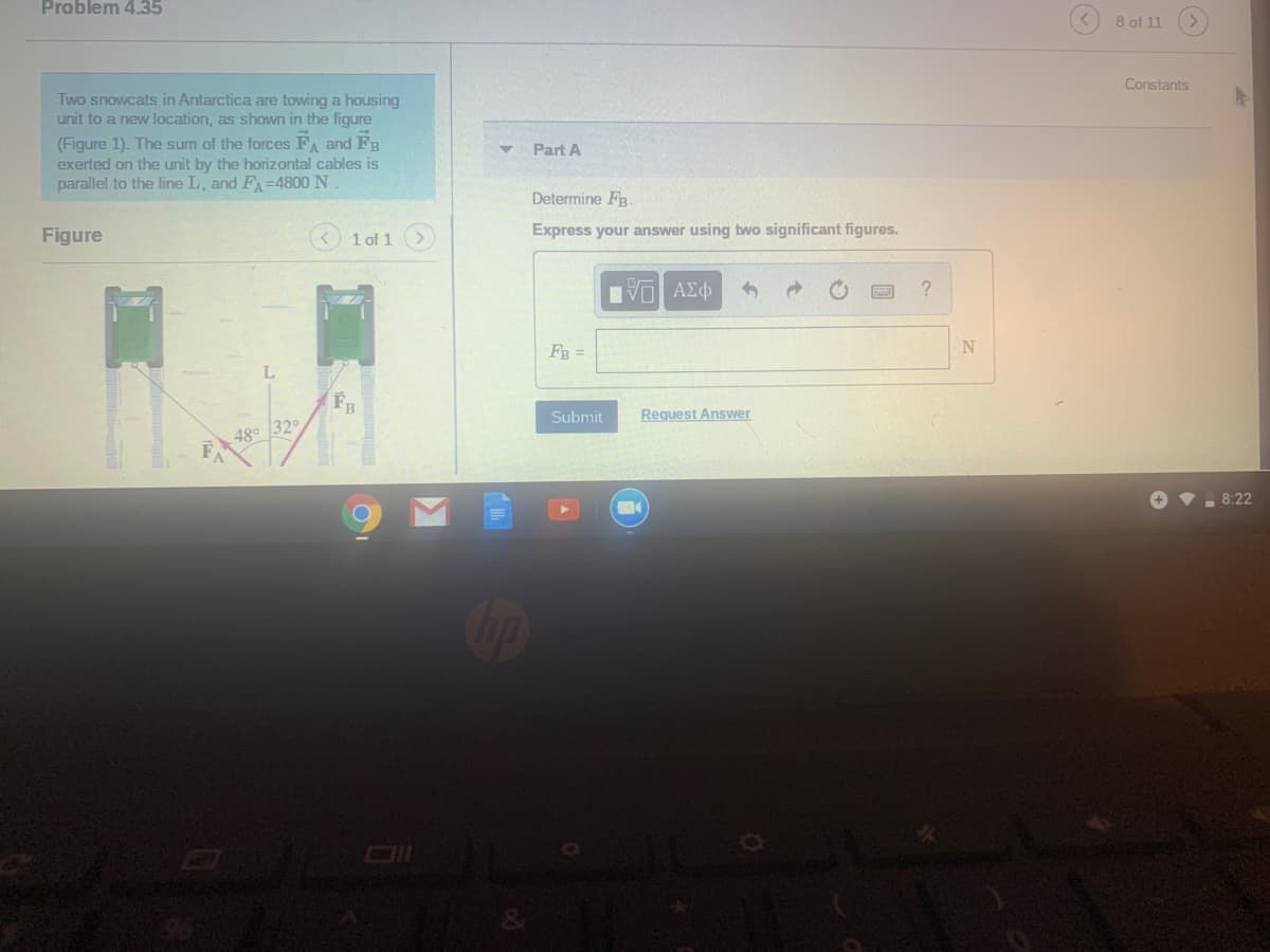 Problem 4.35
8 of 11
Constants
Two snowcats in Antarctica are towing a housing
unit to a new location, as shown in the figure
(Figure 1). The sum of the forces F and FB
exerted on the unit by the horizontal cables is
parallel to the line L, and F=4800 N
Part A
Determine FB.
Figure
1 of 1>)
Express your answer using two significant figures.
FB =
FB
Submit
Request Answer
48° 32
8:22
LEGO
