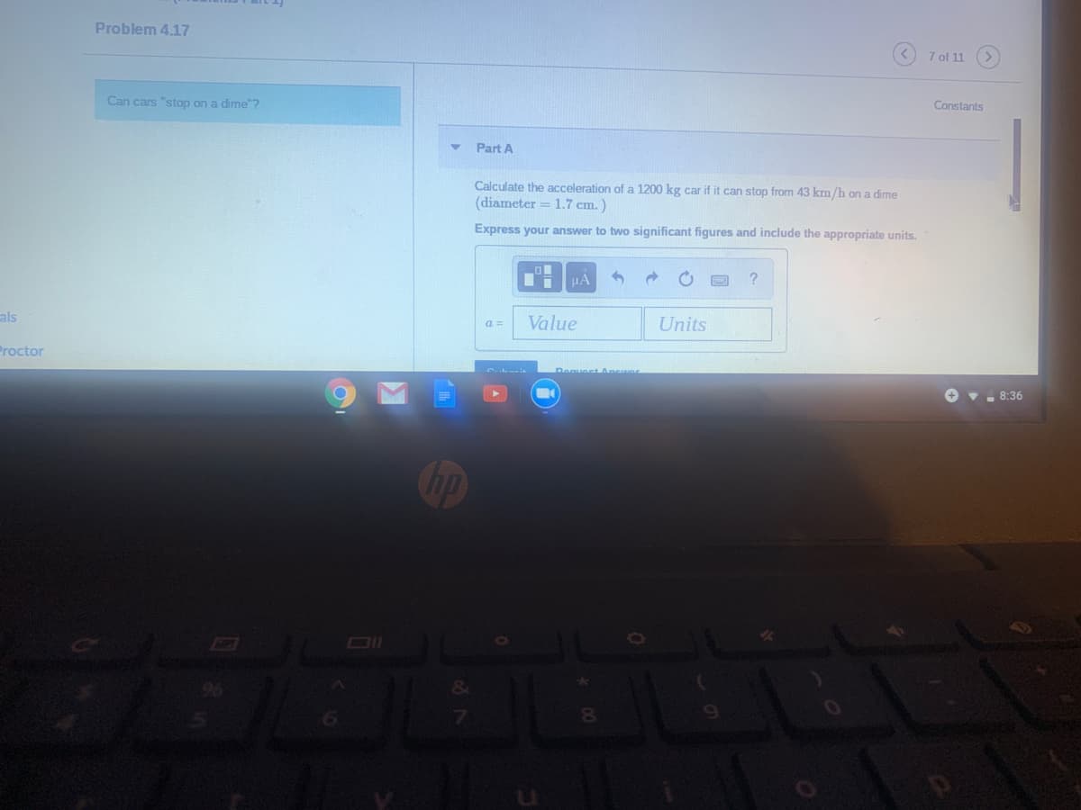 Problem 4.17
7 of 11
Can cars "stop on a dime"?
Constants
Part A
Calculate the acceleration ofa 1200 kg car if it can stop from 43 km/h on a dime
(diameter = 1.7 cm.)
Express your answer to two significant figures and include the appropriate units.
HA
als
Value
Units
a =
Proctor
DeguestAncuer
- 8:36
hp
L7
8.
