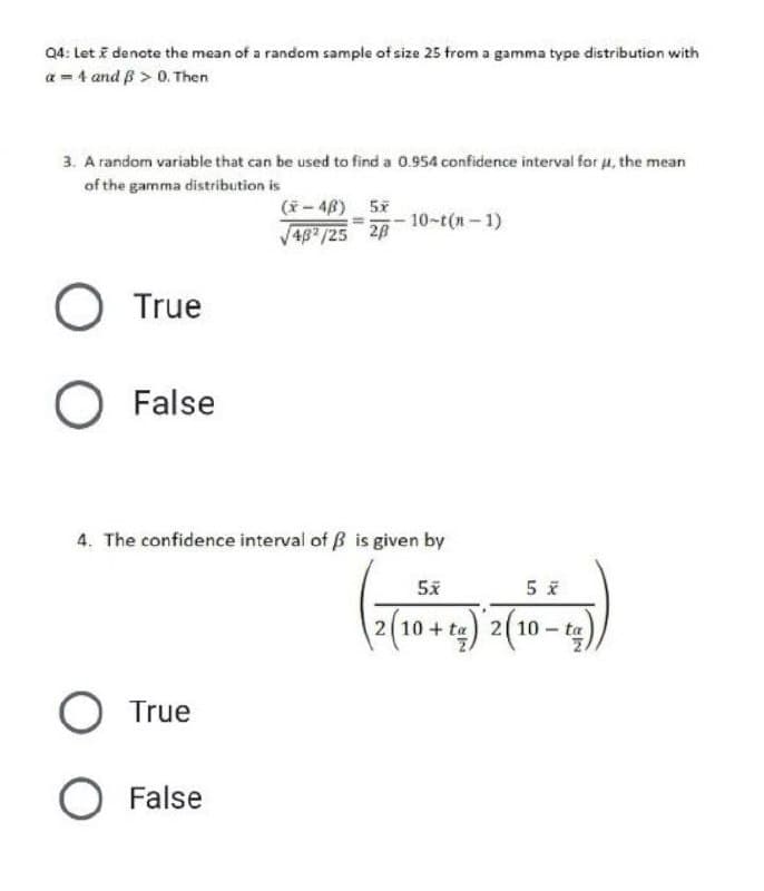 Q4: Let i denote the mean of a random sample of size 25 from a gamma type distribution with
a = 4 and B > 0. Then
3. A random variable that can be used to find a 0.954 confidence interval for u, the mean
of the gamma distribution is
(ř - 48) 57
V48 /25 28
;- 10-t(n- 1)
O True
False
4. The confidence interval of B is given by
2 10 + ta) 2( 10 – ta
O True
False
