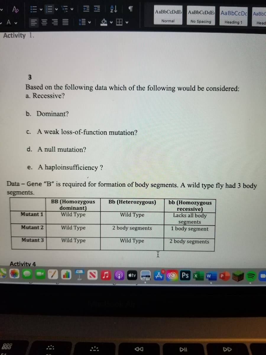 AaBbCcDdE
AaBbCcDc AaBbC
Normal
No Spacing
Heading 1
Head
Activity 1.
3.
Based on the following data which of the following would be considered:
a. Recessive?
b. Dominant?
C. A weak loss-of-function mutation?
d. A null mutation?
e. A haploinsufficiency ?
Data - Gene "B" is required for formation of body segments. A wild type fly had 3 body
segments.
BB (Homozygous
dominant)
Wild Type
Bb (Heterozygous)
bb (Homozygous
recessive)
Lacks all body
segments
1 body segment
Mutant 1
Wild Type
Mutant 2
Wild Type
2 body segments
Mutant 3
Wild Type
Wild Type
2 body segments
Activity 4
tv
Ps X
W
000
DII
DD
II
