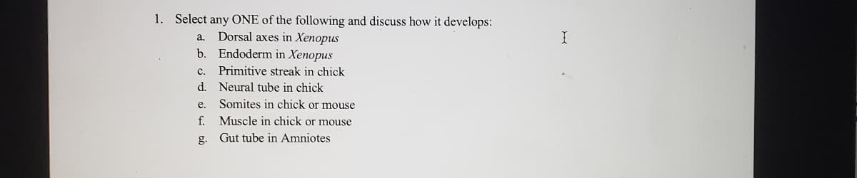 **Developmental Biology - Discussion Questions**

1. **Select any ONE of the following and discuss how it develops:**
   a. Dorsal axes in *Xenopus*
   b. Endoderm in *Xenopus*
   c. Primitive streak in chick
   d. Neural tube in chick
   e. Somites in chick or mouse
   f. Muscle in chick or mouse
   g. Gut tube in Amniotes