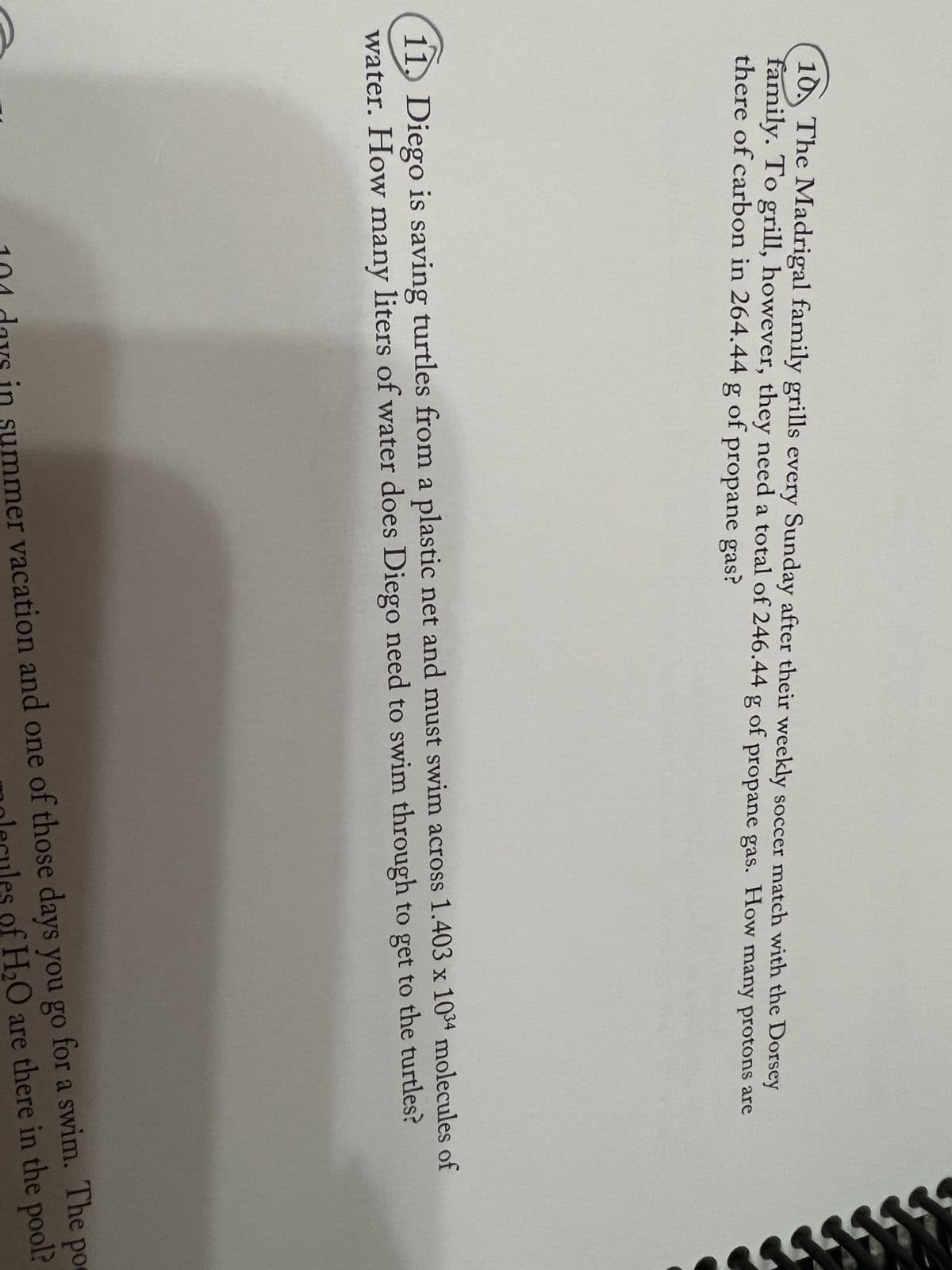 10. The Madrigal family grills every Sunday after their weekly soccer match with the Dorsey
family. To grill, however, they need a total of 246.44 g of propane gas. How many protons are
there of carbon in 264.44 g of propane gas?
11. Diego is saving turtles from a plastic net and must swim across 1.403 x 1034 molecules of
water. How many liters of water does Diego need to swim through to get to the turtles?
100 days in summer vacation and one of those days you go for a swim. The po
molecules of H₂O are there in the pool?