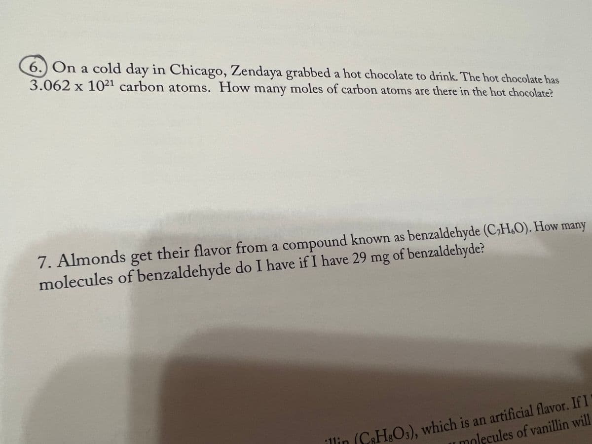 6.) On a cold day in Chicago, Zendaya grabbed a hot chocolate to drink. The hot chocolate has
3.062 x 1021 carbon atoms. How many moles of carbon atoms are there in the hot chocolate?
7. Almonds get their flavor from a compound known as benzaldehyde (CHO). How many
molecules of benzaldehyde do I have if I have 29 mg of benzaldehyde?
11in
(C3H8O3), which is an artificial flavor. If I
molecules of vanillin will