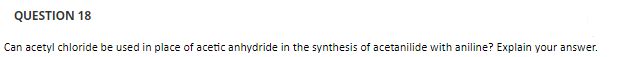 QUESTION 18
Can acetyl chloride be used in place of acetic anhydride in the synthesis of acetanilide with aniline? Explain your answer.
