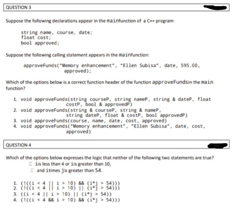 QUESTION 3
Suppose the following declarations appear in the mainfunction of a C++ program:
string name, course, date;
float cost;
bool approved;
Suppose the following calling statement appears in the mainfunction:
approveFunds("Memory enhancement", "Ellen Subisa", date, 595.00,
approved);
Which of the options below is a correct function header of the function approveFundsin the main
function?
1. void approveFunds(string courseP, string nameP, string & dateP, float
costp, bool & approvedP)
2. void approveFunds(string & courseP, string & nameP,
string dateP, float & costP, bool approvedP)
3. void approveFunds(course, name, date, cost, approved)
4. void approveFunds("Memory enhancement", "Ellen Subisa", date, cost,
approved)
QUESTION 4
Which of the options below expresses the logic that neither of the following two statements are true?
O is less than 4 or iis greater than 10,
C and itimes jis greater than 54.
1. (!((i < 4 || i > 10) && (i*j > 54)))
2. (!((i < 4
3. ((i < 4 ||i > 10) || (i*j > 54))
4. (!((i < 4 && i > 10) && (i*j > 54)))
i > 10) || (i*j > 54)))
