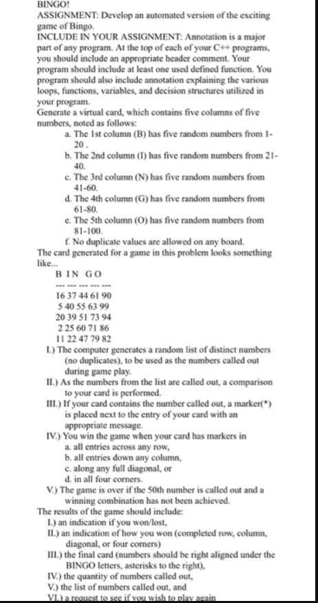 BINGO!
ASSIGNMENT: Develop an automated version of the exciting
game of Bingo.
INCLUDE IN YOUR ASSIGNMENT: Annotation is a major
part of any program. At the top of each of your C++ programs,
you should include an appropriate header comment. Your
program should include at least one used defined function. You
program should also include annotation explaining the various
loops, functions, variables, and decision structures utilized in
your program.
Generate a virtual card, which contains five columns of five
numbers, noted as follows:
a. The Ist column (B) has five random numbers from 1-
20.
b. The 2nd column (1) has five random numbers from 21-
40.
c. The 3rd column (N) has five random numbers from
41-60.
d. The 4th column (G) has five random numbers from
61-80.
e. The Sth column (O) has five random numbers from
81-100.
f. No duplicate values are allowed on any board.
The card generated for a game in this problem looks something
like.
BIN GO
16 37 44 61 90
5 40 55 63 99
20 39 51 73 94
225 60 71 86
11 22 47 79 82
L) The computer generates a random list of distinct numbers
(no duplicates), to be used as the numbers called out
during game play.
IL) As the numbers from the list are called out, a comparison
to your card is performed.
III.) If your card contains the number called out, a marker(")
is placed next to the entry of your card with an
appropriate message.
IV.) You win the game when your card has markers in
a. all entries across any row,
b. all entries down any column,
c. along any full diagonal, or
d. in all four corners.
V.) The game is over if the 50th number is called out and a
winning combination has not been achieved.
The results of the game should include:
L) an indication if you won/lost,
II.) an indication of how you won (completed row, column,
diagonal, or four comers)
III.) the final card (numbers should be right aligned under the
BINGO letters, asterisks to the right).
IV.) the quantity of numbers called out,
V.) the list of numbers called out, and
see if vou wish
y again
reque
