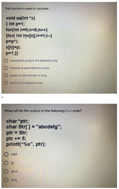 This function is used to calculate:
vold aa(int *x)
{ Int p=1;
for(int n=0;n<6;n++)
{for( Int igx[n];>=1;1-)
p=pl;
x[n]=p;
p=1;}}
O factorial for product of 6 elements array
O factorial of each element in array
O power of each element in array
O product of 6 elements array
What will be the output of the following C+ code?
char *ptr;
char Str[] = "abcdefg";
ptr = Str;
ptr += 5;
printf("%s", ptr);
O cdef
O f9
O abcd
O defg
