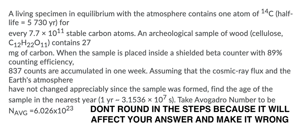 A living specimen in equilibrium with the atmosphere contains one atom of 14C (half-
life = 5 730 yr) for
every 7.7 x 1011 stable carbon atoms. An archeological sample of wood (cellulose,
C12H22011) contains 27
mg of carbon. When the sample is placed inside a shielded beta counter with 89%
counting efficiency,
837 counts are accumulated in one week. Assuming that the cosmic-ray flux and the
Earth's atmosphere
have not changed appreciably since the sample was formed, find the age of the
sample in the nearest year (1 yr ~ 3.1536 × 10' s). Take Avogadro Number to be
DONT ROUND IN THE STEPS BECAUSE IT WILL
NavG =6.026x1023
AFFECT YOUR ANSWER AND MAKE IT WRONG
