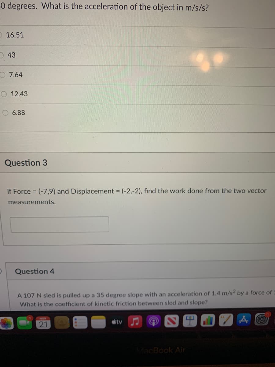 -0 degrees. What is the acceleration of the object in m/s/s?
O 16.51
O 43
O7.64
O 12.43
6.88
Question 3
If Force = (-7,9) and Displacement = (-2,-2), find the work done from the two vector
measurements.
Question 4
A 107 N sled is pulled up a 35 degree slope with an acceleration of 1.4 m/s2 by a force of:
What is the coefficient of kinetic friction between sled and slope?
NOV
tv
21
MacBook Air
