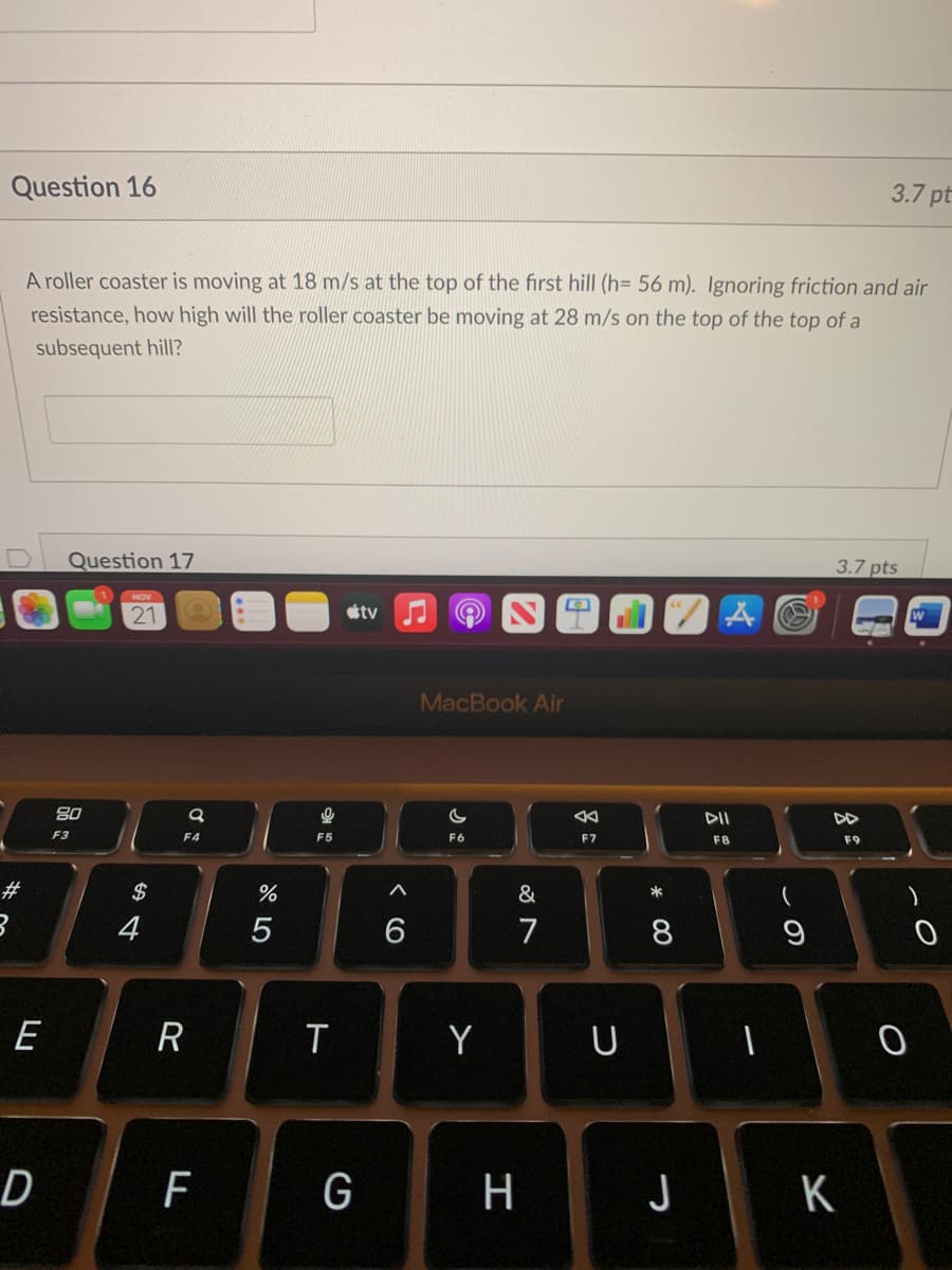 Question 16
3.7 pt
A roller coaster is moving at 18 m/s at the top of the first hill (h= 56 m). Ignoring friction and air
resistance, how high will the roller coaster be moving at 28 m/s on the top of the top of a
subsequent hill?
Question 17
3.7 pts
NOV
21
tv
MacBook Air
DII
F3
F4
F5
F6
F7
F8
F9
#
$
&
*
4
5
7
8
E
R
T
Y
U
D
F
G
H
K
