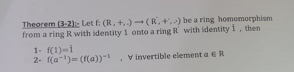 Theorem (3-2):- Let f: (R, +, .) (R, +,.) be a ring homomorphism
from a ring R with identity 1 onto a ring R with identity1, then
1- f(1)=1
2- f(a-1)= (f(a))-1
V invertible element a ER
