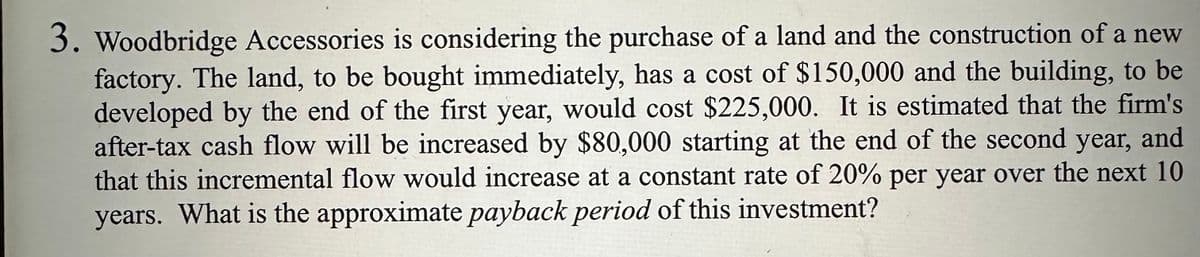 3. Woodbridge Accessories is considering the purchase of a land and the construction of a new
factory. The land, to be bought immediately, has a cost of $150,000 and the building, to be
developed by the end of the first year, would cost $225,000. It is estimated that the firm's
after-tax cash flow will be increased by $80,000 starting at the end of the second year, and
that this incremental flow would increase at a constant rate of 20% per year over the next 10
years. What is the approximate payback period of this investment?