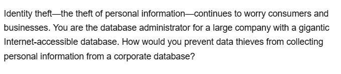 Identity theft-the theft of personal information continues to worry consumers and
businesses. You are the database administrator for a large company with a gigantic
Internet-accessible database. How would you prevent data thieves from collecting
personal information from a corporate database?