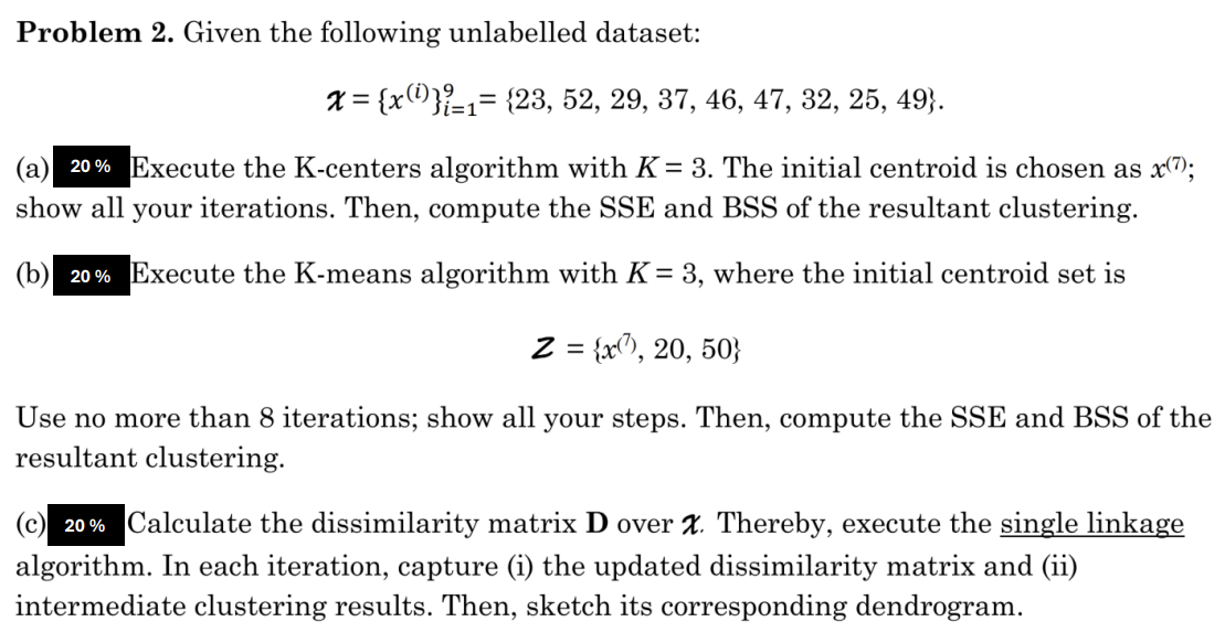 Problem 2. Given the following unlabelled dataset:
x= {x}=1= {23, 52, 29, 37, 46, 47, 32, 25, 49}.
(a) 20% Execute the K-centers algorithm with K = 3. The initial centroid is chosen as x(7);
show all your iterations. Then, compute the SSE and BSS of the resultant clustering.
(b) 20% Execute the K-means algorithm with K = 3, where the initial centroid set is
Z = {x, 20, 50}
Use no more than 8 iterations; show all your steps. Then, compute the SSE and BSS of the
resultant clustering.
(c) 20% Calculate the dissimilarity matrix D over X. Thereby, execute the single linkage
algorithm. In each iteration, capture (i) the updated dissimilarity matrix and (ii)
intermediate clustering results. Then, sketch its corresponding dendrogram.