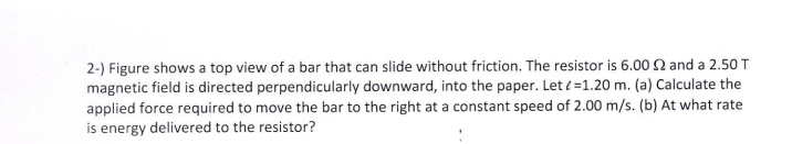 2-) Figure shows a top view of a bar that can slide without friction. The resistor is 6.00 N and a 2.50 T
magnetic field is directed perpendicularly downward, into the paper. Let (=1.20 m. (a) Calculate the
applied force required to move the bar to the right at a constant speed of 2.00 m/s. (b) At what rate
is energy delivered to the resistor?
