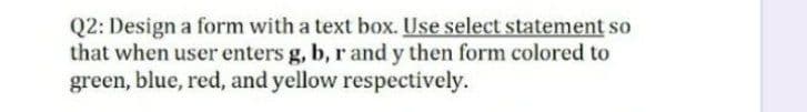 Q2: Design a form with a text box. Use select statement so
that when user enters g, b, r and y then form colored to
green, blue, red, and yellow respectively.
