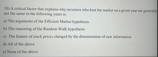 10) A critical factor that explains why investors who beat the market on a given year are generally
not the same in the following years is:
a) The arguments of the Efficient Market hypothesis
b) The reasoning of the Random Walk hypothesis
c) The feature of stock prices changed by the dissemination of new information
d) All of the above
e) None of the above
