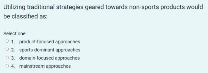 Utilizing traditional strategies geared towards non-sports products would
be classified as:
Select one:
O 1. product-focused approaches
O 2. sports-dominant approaches
O 3. domain-focused approaches
O 4. mainstream approaches
