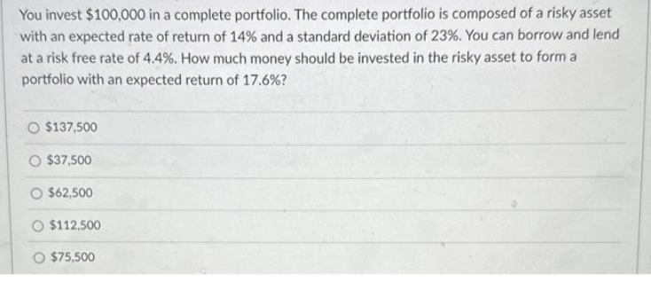 You invest $100,000 in a complete portfolio. The complete portfolio is composed of a risky asset
with an expected rate of return of 14% and a standard deviation of 23%. You can borrow and lend
at a risk free rate of 4.4%. How much money should be invested in the risky asset to form a
portfolio with an expected return of 17.6%?
$137,500
$37,500
$62,500
$112,500
$75,500