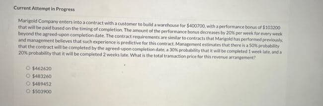 Current Attempt in Progress
$103200
Marigold Company enters into a contract with a customer to build a warehouse for $400700, with a performance bonus of
that will be paid based on the timing of completion. The amount of the performance bonus decreases by 20% per week for every week
beyond the agreed-upon completion date. The contract requirements are similar to contracts that Marigold has performed previously
and management believes that such experience is predictive for this contract. Management estimates that there is a 50% probability
that the contract will be completed by the agreed-upon completion date, a 30% probability that it will be completed 1 week late, and a
20% probability that it will be completed 2 weeks late. What is the total transaction price for this revenue arrangement?
O $462620
O $483260
O $489452
$503900