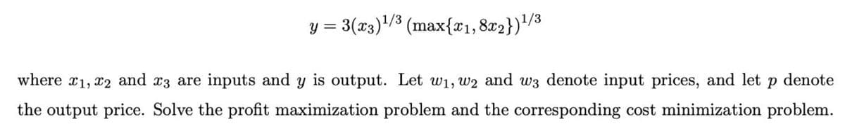 y = 3(x3)'/³ (max{x1,8x2})'/3
where r1, x2 and x3 are inputs and y is output. Let w1, w2 and w3 denote input prices, and let p denote
the output price. Solve the profit maximization problem and the corresponding cost minimization problem.
