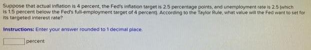 Suppose that actual inflation is 4 percent, the Fed's inflation target is 25 percentage points, and unemployment rate is 25 (which
is 1,5 percent below the Fed's full-employment target of 4 percent). According to the Taylor Rule, what value will the Fed want to set for
Its targeted interest rate?
Instructions: Enter your answer rounded to 1 decimal place.
рercent
