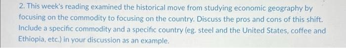 2. This week's reading examined the historical move from studying economic geography by
focusing on the commodity to focusing on the country. Discuss the pros and cons of this shift.
Include a specific commodity and a specific country (eg. steel and the United States, coffee and
Ethiopia, etc.) in your discussion as an example.