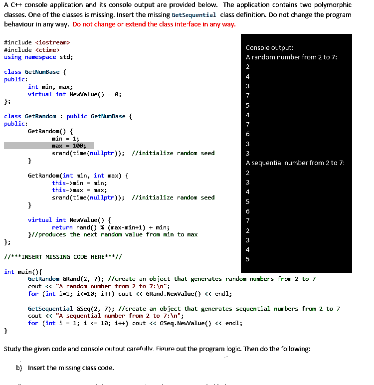 A C++ console application and its console output are provided below. The application contains two polymorphic
classes. One of the classes is missing. Insert the missing GetSequential class definition. Do not change the program
behaviour in any way. Do not change or extend the class interface in any way.
Console output:
#include <iostream>
#include <ctime>
using namespace std;
A random number from 2 to 7:
class GetNumBase {
public:
int min, max;
virtual int NewValue() = 0;
};
class GetRandom public GetNumBase {
public:
GetRandom() {
min = 1;
max = 100;
srand(time(nullptr)); //initialize random seed
3
}
A sequential number from 2 to 7:
GetRandom(int min, int max) {
this->min = min;
this->max = max;
srand(time(nullptr)); //initialize random seed
}
virtual int NewValue() {
return rand() % (max-min+1) + min;
}//produces the next random value from min to max
};
//***INSERT MISSING CODE HERE***//
5
int main() {
GetRandom GRand (2, 7); //create an object that generates random numbers from 2 to 7
cout << "A random number from 2 to 7:\n";
for (int i=1; i<=10; i++) cout << GRand.NewValue() << endl;
GetSequential GSeq(2, 7); //create an object that generates sequential numbers from 2 to 7
cout << "A sequential number from 2 to 7:\n";
for (int i = 1; i <= 10; i++) cout << GSeq. NewValue() << endl;
}
Study the given code and console outout carefully. Figure out the program logic. Then do the following:
b) Insert the missing class code.
N&M N
2
4
3
7
5
s triomm an mainor ~ M & I
4
7
6
3
2
3
4
5
6
7
2
3
4