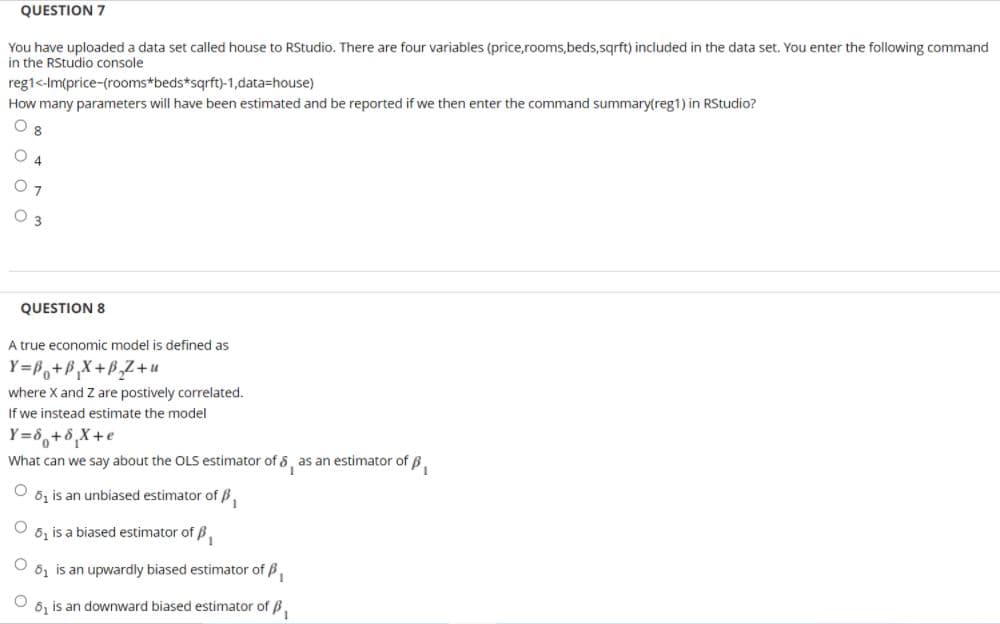 QUESTION 7
You have uploaded a data set called house to RStudio. There are four variables (price,rooms,beds,sqrft) included in the data set. You enter the following command
in the RStudio console
reg1<-Im(price-(rooms*beds*sqrft)-1,data=house)
How many parameters will have been estimated and be reported if we then enter the command summary(reg1) in RStudio?
8
O 4
O 3
QUESTION 8
A true economic model is defined as
Y=P,+P,X+P,Z+u
where X and Z are postively correlated.
If we instead estimate the model
Y=8,+8,X+e
What can we say about the OLS estimator of 8, as an estimator of B.
6, is an unbiased estimator of B.
6, is a biased estimator of B.
61 is an upwardly biased estimator of B,
6, is an downward biased estimator of B.
