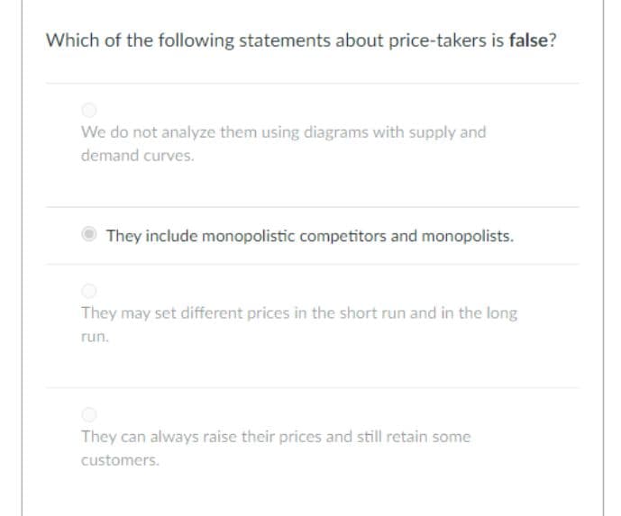 Which of the following statements about price-takers is false?
We do not analyze them using diagrams with supply and
demand curves.
They include monopolistic competitors and monopolists.
They may set different prices in the short run and in the long
run.
They can always raise their prices and still retain some
customers.