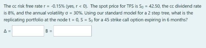 The cc risk free rate r = -0.15% (yes, r< 0). The spot price for TFS is So = 42.50, the cc dividend rate
is 8%, and the annual volatility o = 30%. Using our standard model for a 2 step tree, what is the
replicating portfolio at the node t = 0, S = So for a 45 strike call option expiring in 6 months?
A =
B =
