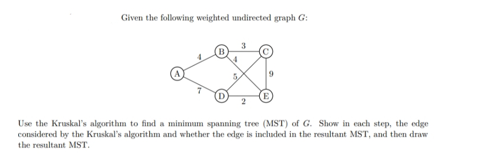 Given the following weighted undirected graph G:
3
4
E
Use the Kruskal's algorithm to find a minimum spanning tree (MST) of G. Show in each step, the edge
considered by the Kruskal's algorithm and whether the edge is included in the resultant MST, and then draw
the resultant MST.
