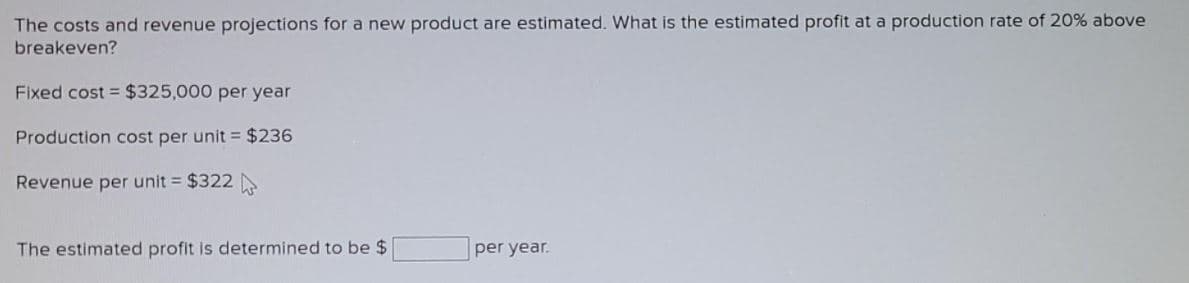 The costs and revenue projections for a new product are estimated. What is the estimated profit at a production rate of 20% above
breakeven?
Fixed cost = $325,000 per year
Production cost per unit = $236
Revenue per unit = $322
The estimated profit is determined to be $
per year.
