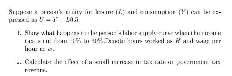 Suppose a person's utility for leisure (L) and consumption (Y) can be ex-
pressed as U = Y + L0.5.
1. Show what happens to the person's labor supply curve when the income
tax is cut from 70% to 30%.Denote hours worked as H and wage per
hour as w.
2. Calculate the effect of a small increase in tax rate on government tax
revenue.
