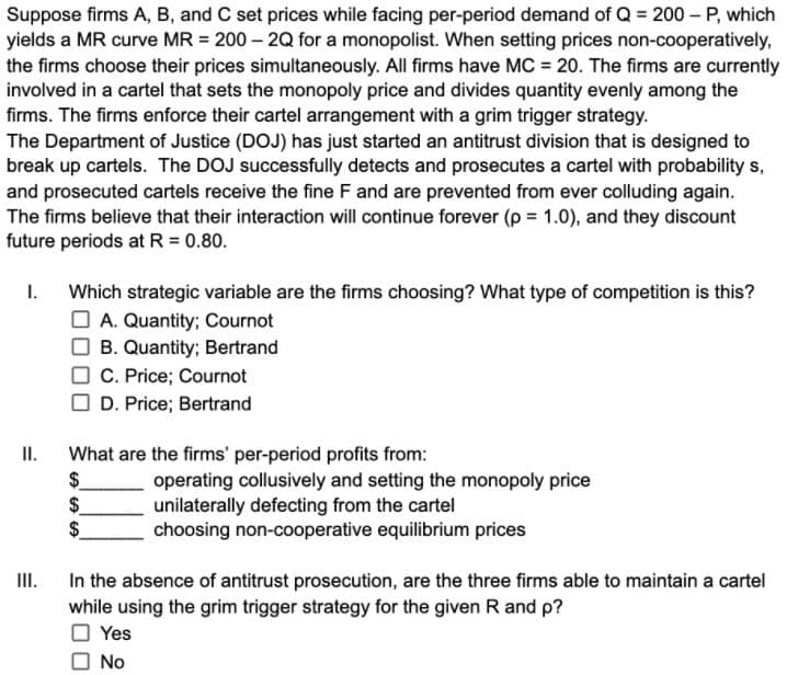 Suppose firms A, B, and C set prices while facing per-period demand of Q = 200 - P, which
yields a MR curve MR = 200 – 2Q for a monopolist. When setting prices non-cooperatively,
the firms choose their prices simultaneously. All firms have MC = 20. The firms are currently
involved in a cartel that sets the monopoly price and divides quantity evenly among the
firms. The firms enforce their cartel arrangement with a grim trigger strategy.
The Department of Justice (DOJ) has just started an antitrust division that is designed to
break up cartels. The DOJ successfully detects and prosecutes a cartel with probability s,
and prosecuted cartels receive the fine F and are prevented from ever colluding again.
The firms believe that their interaction will continue forever (p = 1.0), and they discount
future periods at R 0.80.
I.
Which strategic variable are the firms choosing? What type of competition is this?
O A. Quantity; Cournot
O B. Quantity; Bertrand
C. Price; Cournot
O D. Price; Bertrand
II.
What are the firms' per-period profits from:
$
$.
$
operating collusively and setting the monopoly price
unilaterally defecting from the cartel
choosing non-cooperative equilibrium prices
III.
In the absence of antitrust prosecution, are the three firms able to maintain a cartel
while using the grim trigger strategy for the given R and p?
O Yes
O No
