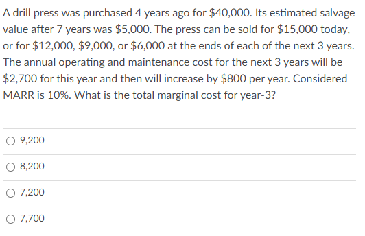A drill press was purchased 4 years ago for $40,000. Its estimated salvage
value after 7 years was $5,000. The press can be sold for $15,000 today,
or for $12,000, $9,000, or $6,000 at the ends of each of the next 3 years.
The annual operating and maintenance cost for the next 3 years will be
$2,700 for this year and then will increase by $800 per year. Considered
MARR is 10%. What is the total marginal cost for year-3?
9,200
8,200
O 7,200
O 7,700