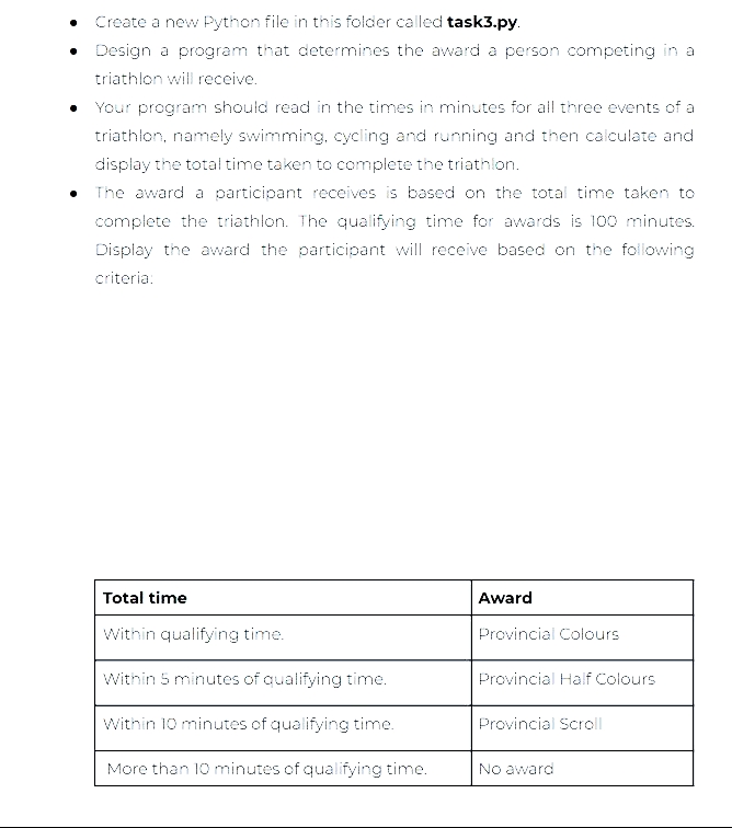 Create a new Python file in this folder called task3.py.
• Design a program that determines the award a person competing in a
triathlon will receive.
• Your program should read in the times in minutes for all three events of a
triathlon, namely swimming, cycling and running and then calculate and
display the total time taken to complete the triathlon.
The award a participant receives is based on the total time taken to
complete the triathlon. The qualifying time for awards is 100 minutes.
Display the award the participant will receive based on the following
criteria:
Total time
Within qualifying time.
Within 5 minutes of qualifying time.
Within 10 minutes of qualifying time.
More than 10 minutes of qualifying time.
Award
Provincial Colours
Provincial Half Colours
Provincial Scroll
No award