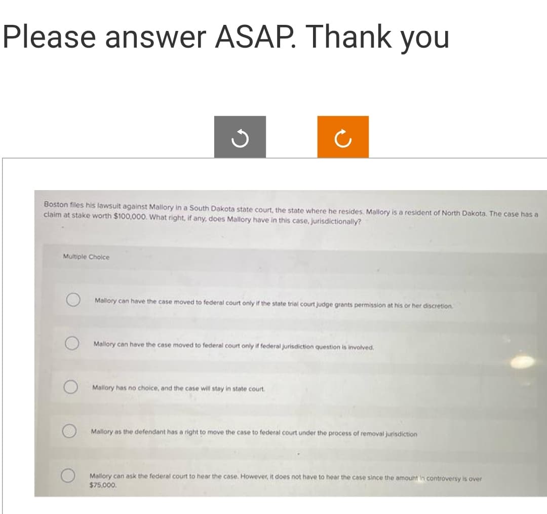 Please answer ASAP. Thank you
Boston files his lawsuit against Mallory in a South Dakota state court, the state where he resides. Mallory is a resident of North Dakota. The case has a
claim at stake worth $100,000. What right, if any, does Mallory have in this case, jurisdictionally?
Multiple Choice
Mallory can have the case moved to federal court only if the state trial court judge grants permission at his or her discretion.
Mallory can have the case moved to federal court only if federal jurisdiction question is involved.
Mallory has no choice, and the case will stay in state court.
Mallory as the defendant has a right to move the case to federal court under the process of removal jurisdiction
Mallory can ask the federal court to hear the case. However, it does not have to hear the case since the amount in controversy is over
$75,000.
