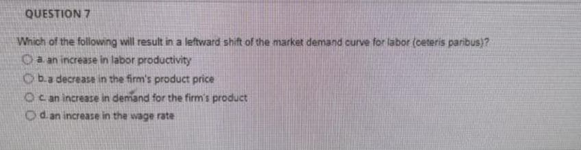 QUESTION 7
Which of the following will result in a leftward shift of the market demand curve for labor (ceteris paribus)?
a. an increase in labor productivity
b.a decrease in the firm's product price
Oc an increase in demand for the firm's product
Od an increase in the wage rate