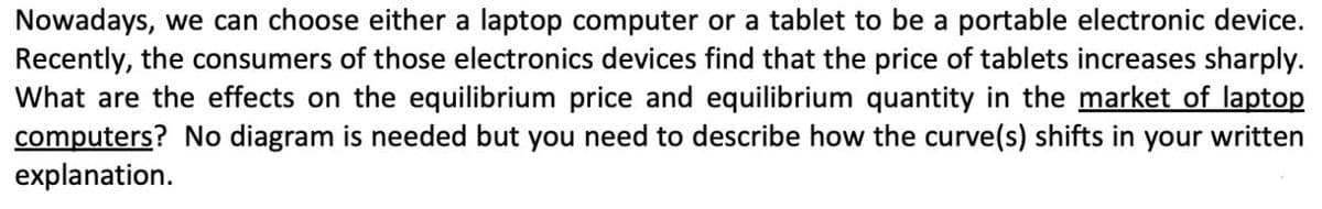 Nowadays, we can choose either a laptop computer or a tablet to be a portable electronic device.
Recently, the consumers of those electronics devices find that the price of tablets increases sharply.
What are the effects on the equilibrium price and equilibrium quantity in the market of laptop
computers? No diagram is needed but you need to describe how the curve(s) shifts in your written
explanation.
