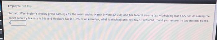 Employee Net Pay
Kenneth Washington's weekly gross earnings for the week ending March 9 were $2,250, and her federal income tax withholding was $427.50. Assuming the i
social security tax rate is 6% and Medicare tax is 1.5% of all earnings, what is Washington's net pay? If required, round your answer to two decimal places.