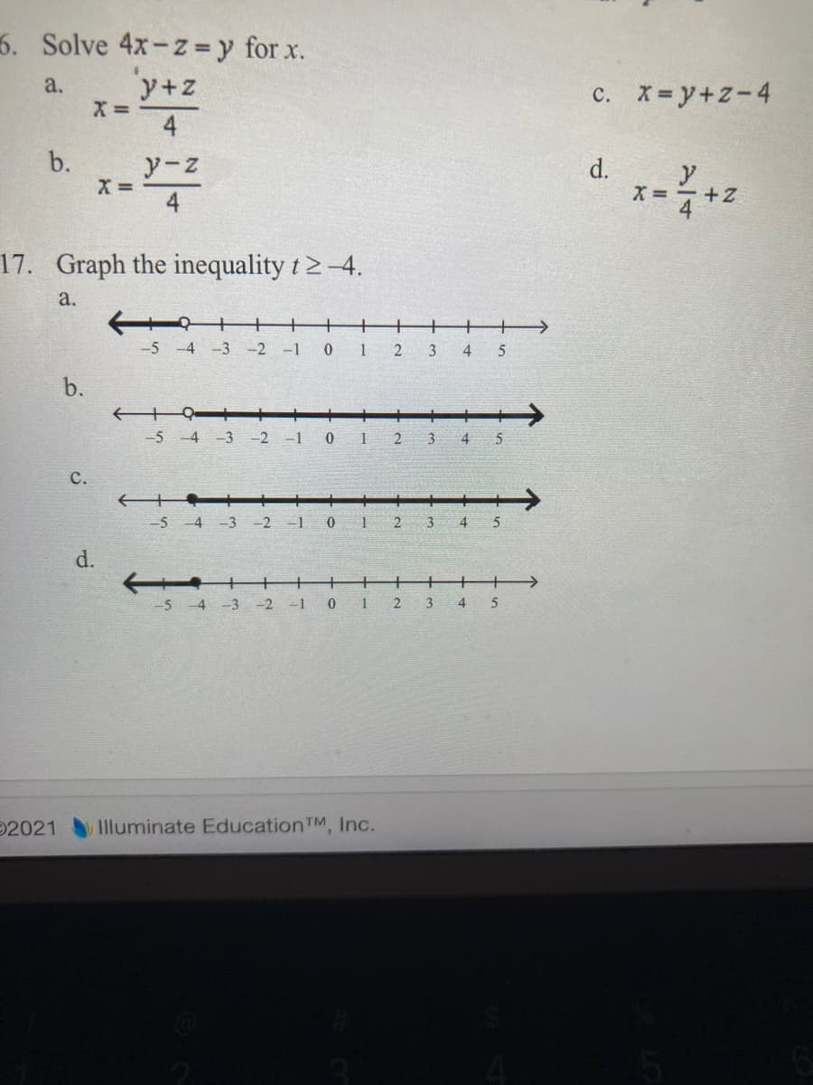 6. Solve 4x-z =y for x.
y+z
X =
4
a.
X= y+z-4
с.
b.
y-z
d.
y
X =-+Z
X =
4
17. Graph the inequality t2-4.
a.
+
+
+
->
-5 -4 -3 -2 -1
0 1
2 3
4
5
b.
-5 -4 -3
-2
-1
2
3
4
с.
-5-4 -3
-2
-1
3
4
d.
5 4 -3 -2 -1
0 1 2
3
4
5
2021
Illuminate Education TM, Inc.
C.
