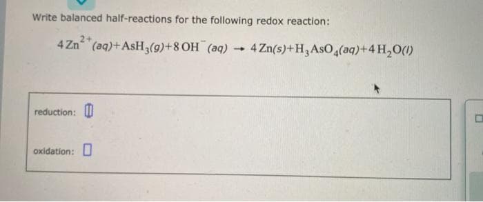 Write balanced half-reactions for the following redox reaction:
4 Zn(aq) + AsH₂(g) +8 OH (aq)- 4 Zn(s)+H3AsO 4(aq)+4H₂O(1)
reduction:
oxidation:
0
W