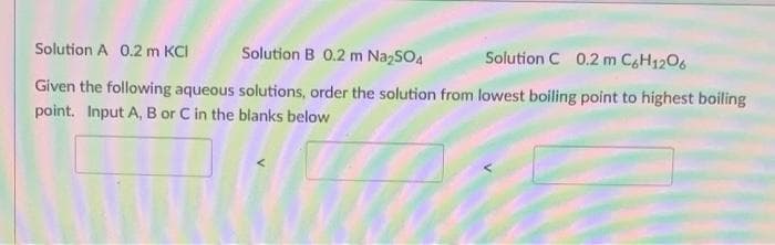 Solution A 0.2 m KCI
Solution B 0.2 m Na₂SO4
Solution C 0.2 m C6H12O6
Given the following aqueous solutions, order the solution from lowest boiling point to highest boiling
point. Input A, B or C in the blanks below